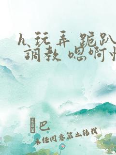 h 玩弄 跪趴 调教 嗯啊快穿