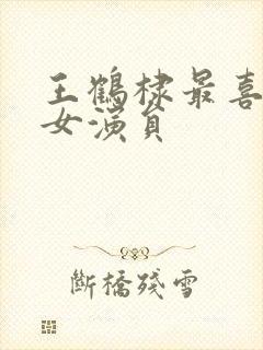 王鹤棣最喜欢的女演员