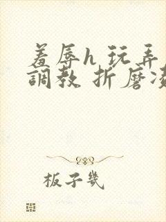 羞辱h 玩弄 调教 折磨凌虐