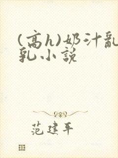 (高h)奶汁乱乳小说