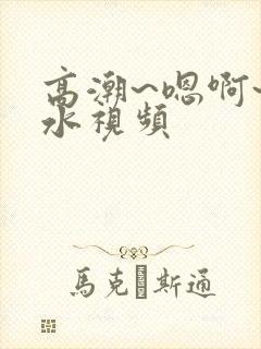 高潮~嗯啊~喷水视频