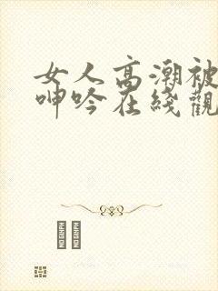 女人高潮被爽到呻吟在线观看