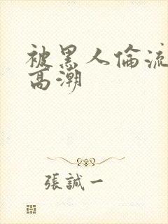 被黑人伦流操到高潮