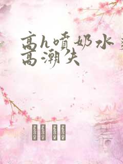 高h喷奶水爽到高潮失