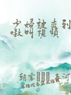 少妇被爽到嗷嗷嗷叫视频