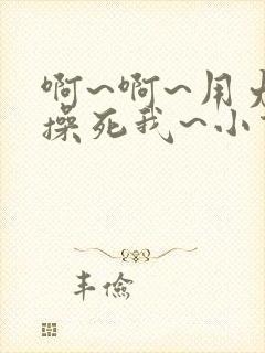 啊~啊~用力~操死我~小说