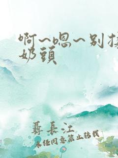 啊~嗯~别揉我奶头