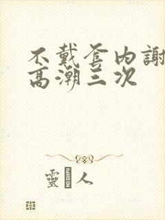 不戴套内谢少妇高潮三次