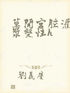 草开宫腔灌注浓浆双性h