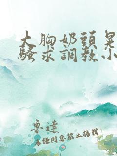 大胸奶头晃着发骚求调教小说