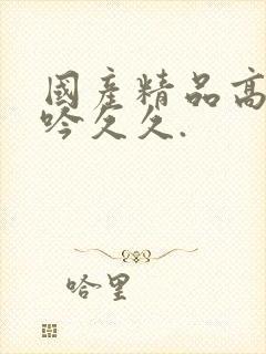 国产精品高潮呻吟久久.