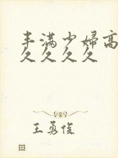 丰满少妇高潮久久久久久