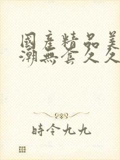 国产精品美女高潮无套久久