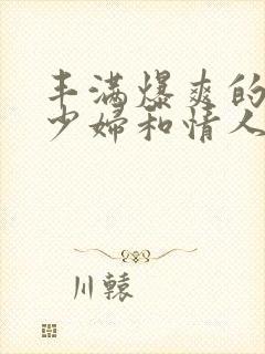 丰满爆爽的极品少妇和情人