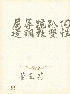 屈辱跪趴伺候改造调教双性禁脔小说