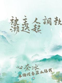 被主人调教到高潮迭起