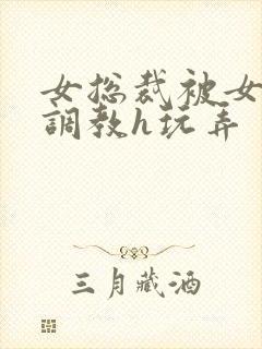 女总裁被女下属调教h玩弄