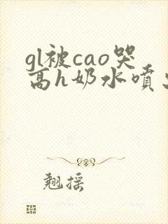 gl被cao哭高h奶水喷出来了