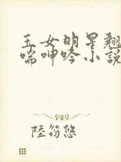 玉女明星翘臀娇喘呻吟小说