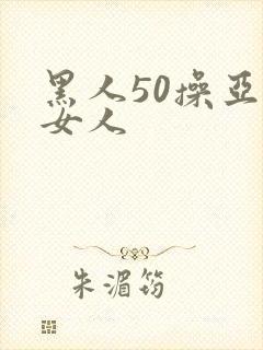 黑人50操亚洲女人