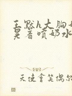 王默h大胸奶头晃着喷奶水h水王子喝