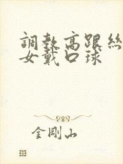 调教高跟丝袜美女戴口球