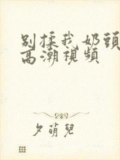 别揉我奶头啊嗯高潮视频