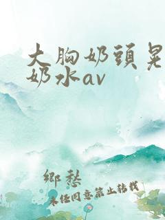 大胸奶头晃着喷奶水av