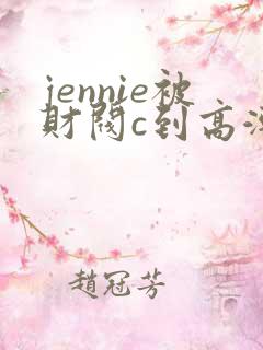 jennie被财阀c到高潮下不了床视频