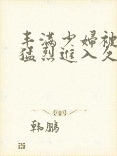 丰满少妇被猛男猛烈进入久久