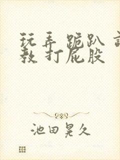 玩弄 跪趴 调教 打屁股