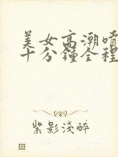 美女高潮喷水三十分钟全程露脸