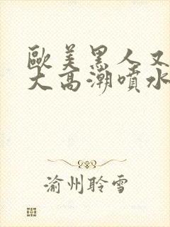 欧美黑人又高又大高潮喷水