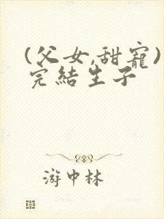 (父女,甜宠)完结生子
