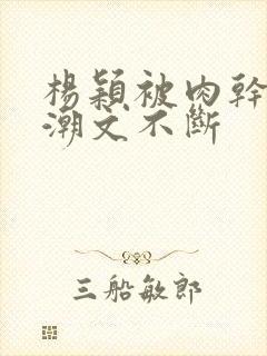 杨颖被肉干高h潮文不断