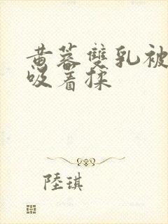 黄蓉双乳被俩人吸着揉