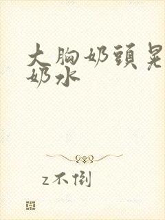 大胸奶头晃着喷奶水