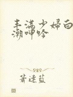 丰满少妇白浆高潮呻吟