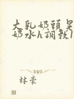 大乳奶头晃着喷奶水h调教1v1小说