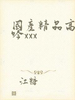 国产精品高潮呻吟xxx