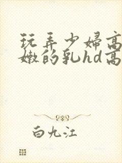 玩弄少妇高耸白嫩的乳hd高清