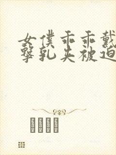 女仆乖乖戴上电击乳夹被迫调教小说