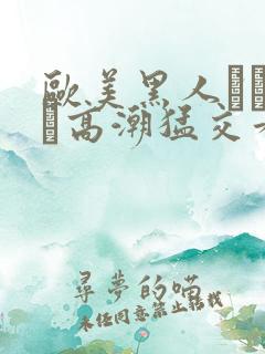 欧美黑人╳╳ⅹ╳高潮猛交看