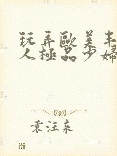 玩弄欧美丰满诱人极品少妇