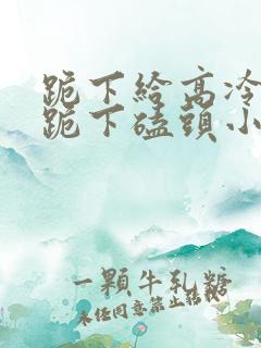 跪下给高冷校花跪下磕头小说