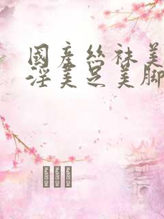 国产丝袜美女足淫美足美脚