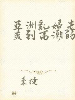 亚洲乱妇老熟女爽到高潮的片