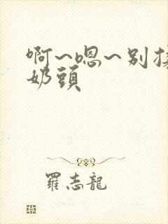 啊~嗯~别揉我奶头