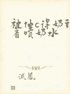 被他c得奶头晃着喷奶水