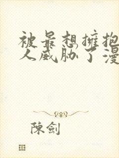 被最想拥抱的男人威胁了漫画原版无删减